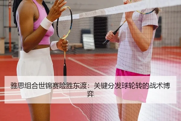 雅思组合世锦赛险胜东渡：关键分发球轮转的战术博弈